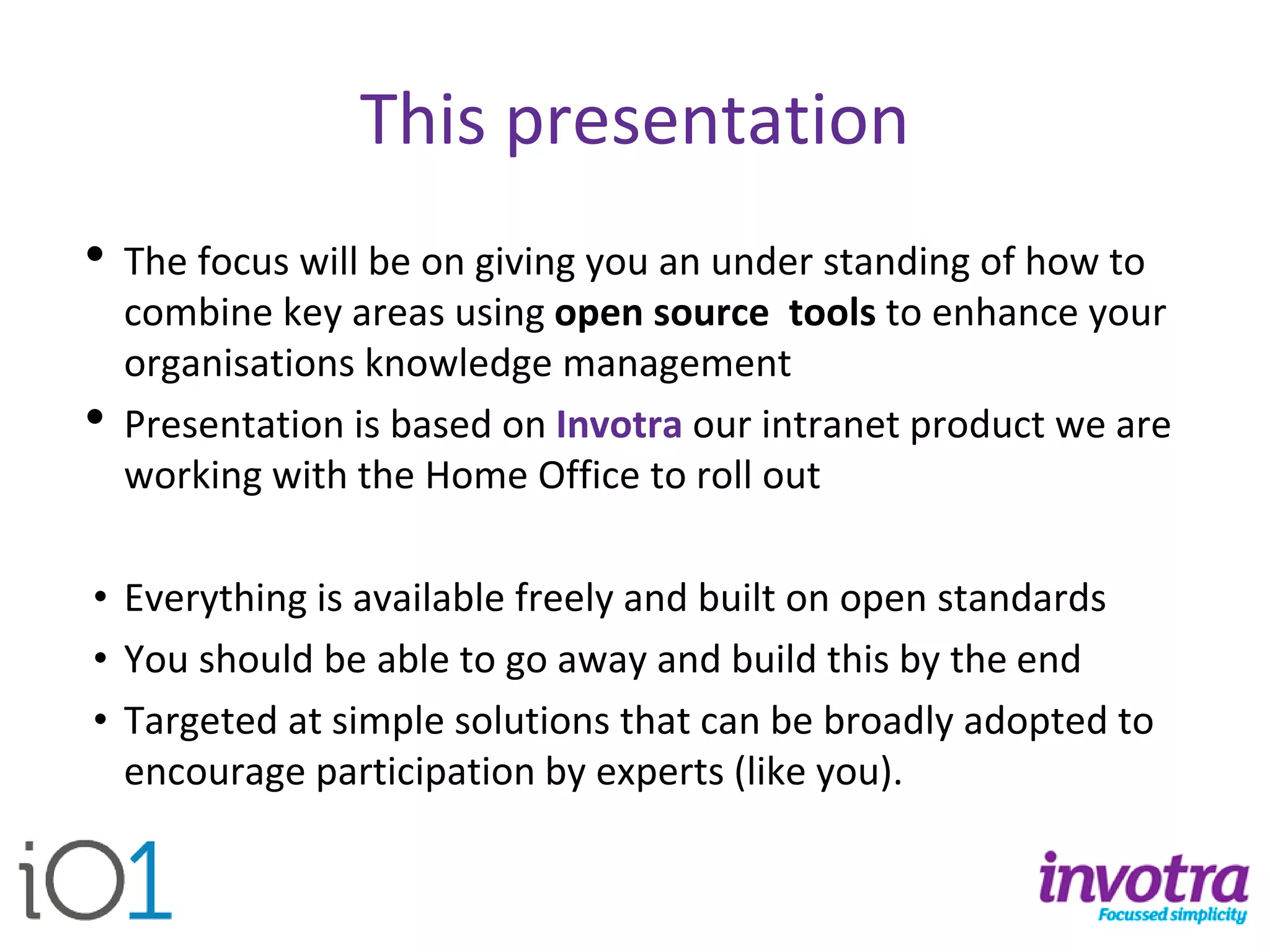 This presentation 
•The focus will be on giving you an under standing of how to combine key areas using open source toolsto enhance your organisations knowledge management 
•Presentation is based on Invotra our intranet product we are working with the Home Office to roll out 
•Everything is available freely and built on open standards 
•You should be able to go away and build this by the end 
•Targeted at simple solutions that can be broadly adopted to encourage participation by experts (like you).  