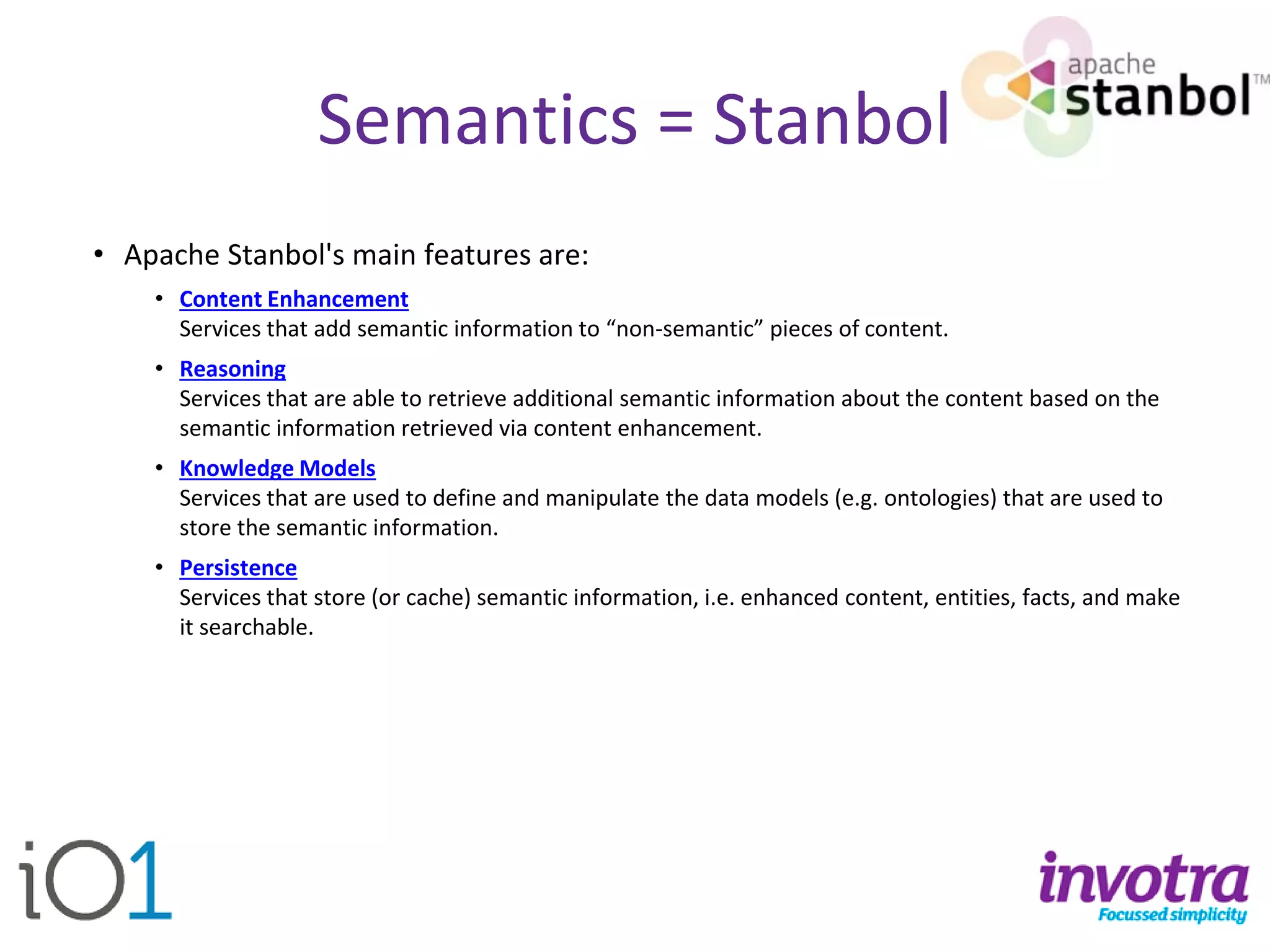Semantics = Stanbol 
•Apache Stanbol'smain features are: 
•Content EnhancementServices that add semantic information to “non-semantic” pieces of content. 
•ReasoningServices that are able to retrieve additional semantic information about the content based on the semantic information retrieved via content enhancement. 
•Knowledge ModelsServices that are used to define and manipulate the data models (e.g. ontologies) that are used to store the semantic information. 
•PersistenceServices that store (or cache) semantic information, i.e. enhanced content, entities, facts, and make it searchable.  