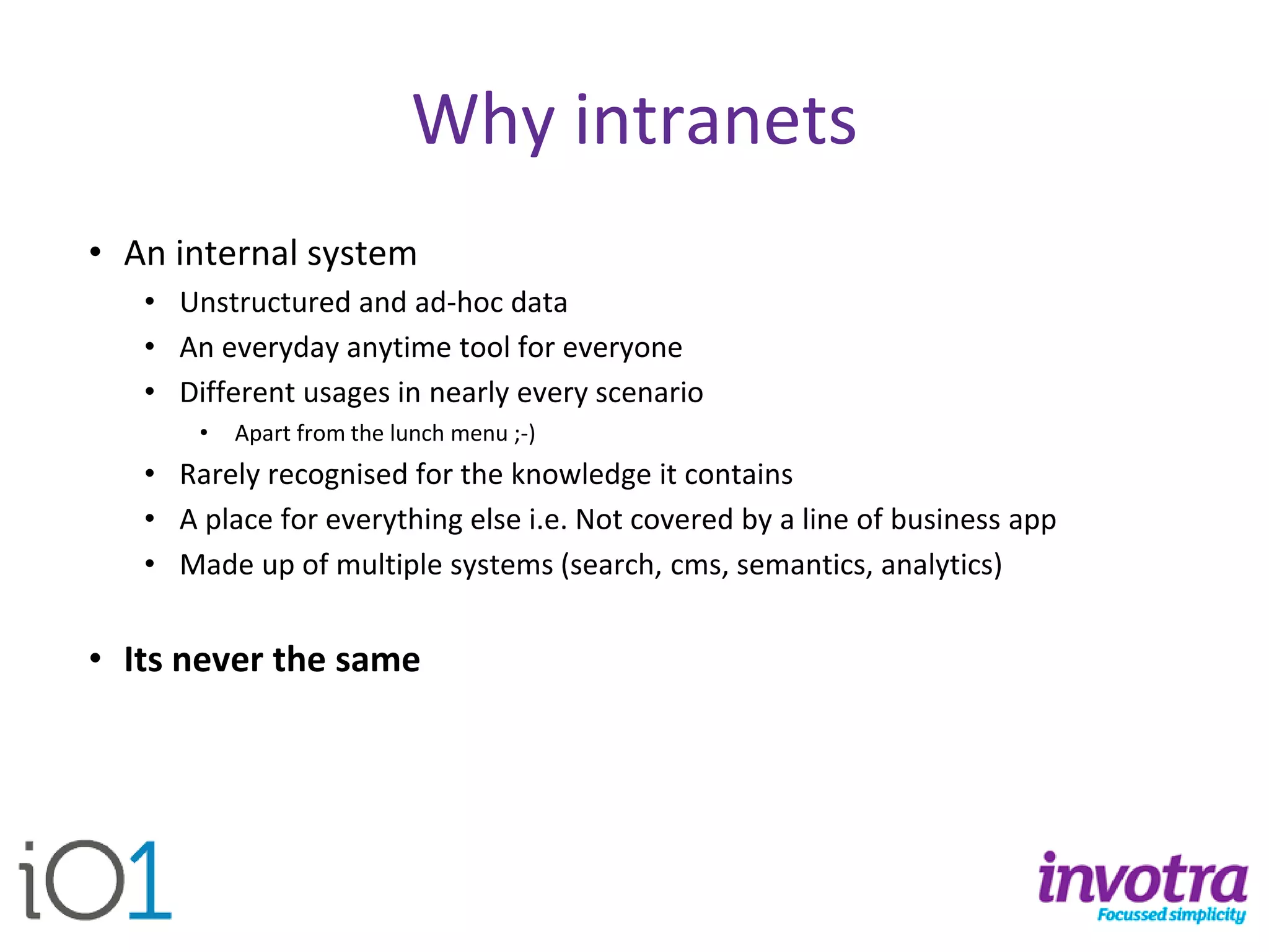 Why intranets 
•An internal system 
•Unstructured and ad-hoc data 
•An everyday anytime tool for everyone 
•Different usages in nearly every scenario 
•Apart from the lunch menu ;-) 
•Rarely recognised for the knowledge it contains 
•A place for everything else i.e. Not covered by a line of business app 
•Made up of multiple systems (search, cms, semantics, analytics) 
•Its never the same  
