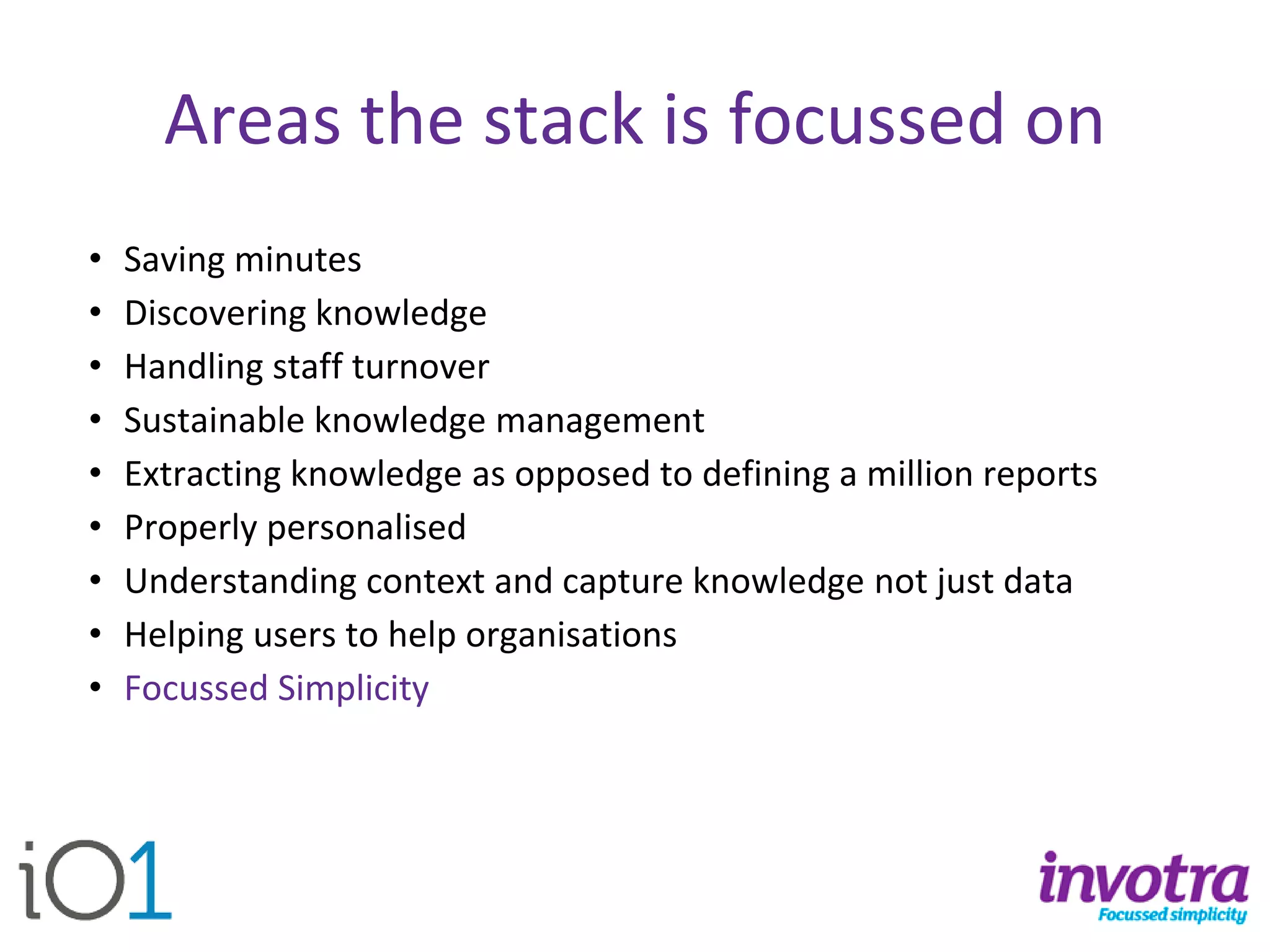Areas the stack is focussed on 
•Saving minutes 
•Discovering knowledge 
•Handling staff turnover 
•Sustainable knowledge management 
•Extracting knowledge as opposed to defining a million reports 
•Properly personalised 
•Understanding context and capture knowledge not just data 
•Helping users to help organisations 
•Focussed Simplicity  