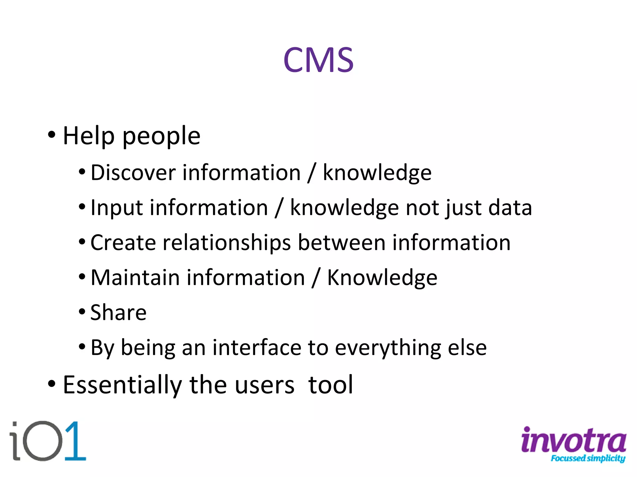 CMS 
•Help people 
•Discover information / knowledge 
•Input information / knowledge not just data 
•Create relationships between information 
•Maintain information / Knowledge 
•Share 
•By being an interface to everything else 
•Essentially the users tool  