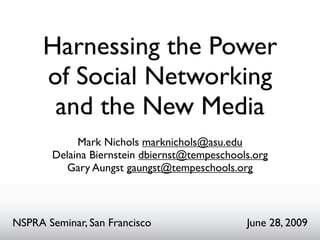 Harnessing the Power
      of Social Networking
       and the New Media
             Mark Nichols marknichols@asu.edu
        Delaina Biernstein dbiernst@tempeschools.org
          Gary Aungst gaungst@tempeschools.org



NSPRA Seminar, San Francisco                   June 28, 2009
 