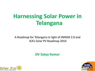 Harnessing Solar Power in
Telangana
DV Satya Kumar
A Roadmap for Telangana in light of JNNSM 2.0 and
IEA’s Solar PV Roadmap 2014
 
