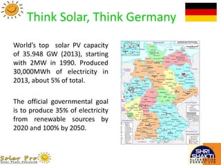 Think Solar, Think Germany
World’s top solar PV capacity
of 35.948 GW (2013), starting
with 2MW in 1990. Produced
30,000MWh of electricity in
2013, about 5% of total.
The official governmental goal
is to produce 35% of electricity
from renewable sources by
2020 and 100% by 2050.
 
