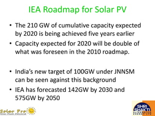 IEA Roadmap for Solar PV
• The 210 GW of cumulative capacity expected
by 2020 is being achieved five years earlier
• Capacity expected for 2020 will be double of
what was foreseen in the 2010 roadmap.
• India’s new target of 100GW under JNNSM
can be seen against this background
• IEA has forecasted 142GW by 2030 and
575GW by 2050
 