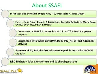 Incubated under PVMTI Program by IFC, Washington, Circa 2000.
Focus – Clean Energy Projects & Consulting . Executed Projects for World Bank,
UNIDO, GVEP, kfW, IREDA & UNICEF
Consultant to RERC for determination of tariff for Solar PV power
projects
Empanelled with World Bank (Vendor ID VIN_78319) and ADB (CMS
003780)
Promoter of Raj SPZ, the first private solar park in India with 100MW
capacity
R&D Projects – Solar Crematorium and EV charging stations
About SSAEL
 