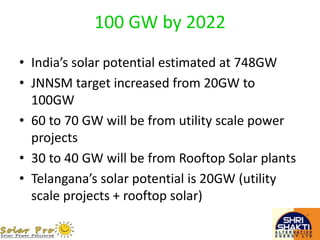 100 GW by 2022
• India’s solar potential estimated at 748GW
• JNNSM target increased from 20GW to
100GW
• 60 to 70 GW will be from utility scale power
projects
• 30 to 40 GW will be from Rooftop Solar plants
• Telangana’s solar potential is 20GW (utility
scale projects + rooftop solar)
 