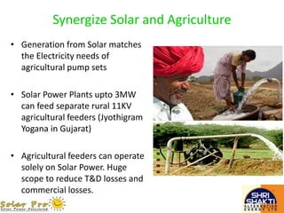 Synergize Solar and Agriculture
• Generation from Solar matches
the Electricity needs of
agricultural pump sets
• Solar Power Plants upto 3MW
can feed separate rural 11KV
agricultural feeders (Jyothigram
Yogana in Gujarat)
• Agricultural feeders can operate
solely on Solar Power. Huge
scope to reduce T&D losses and
commercial losses.
 