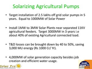 Solarizing Agricultural Pumps
• Target installation of 2.5 lakhs off grid solar pumps in 5
years. Equal to 1000MW of Solar Power
• Install 1MW to 3MW Solar Plants near separated 11KV
agricultural feeders. Target 3000MW in 3 years i.e
about 40% of existing Agricultural connected load.
• T&D losses can be brought down by 40 to 50%, saving
3,000 MU energy (Rs 1000 Cr/ Yr).
• 4,000MW of solar generation capacity besides job
creation and efficient water usage.
 
