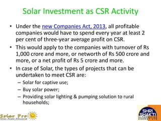 Solar Investment as CSR Activity
• Under the new Companies Act, 2013, all profitable
companies would have to spend every year at least 2
per cent of three-year average profit on CSR.
• This would apply to the companies with turnover of Rs
1,000 crore and more, or networth of Rs 500 crore and
more, or a net profit of Rs 5 crore and more.
• In case of Solar, the types of projects that can be
undertaken to meet CSR are:
– Solar for captive use;
– Buy solar power;
– Providing solar lighting & pumping solution to rural
households;
 