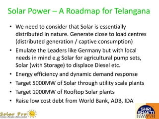 Solar Power – A Roadmap for Telangana
• We need to consider that Solar is essentially
distributed in nature. Generate close to load centres
(distributed generation / captive consumption)
• Emulate the Leaders like Germany but with local
needs in mind e.g Solar for agricultural pump sets,
Solar (with Storage) to displace Diesel etc.
• Energy efficiency and dynamic demand response
• Target 5000MW of Solar through utility scale plants
• Target 1000MW of Rooftop Solar plants
• Raise low cost debt from World Bank, ADB, IDA
 