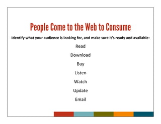 People Come to the Web to Consume
Identify what your audience is looking for, and make sure it’s ready and available:

                                      Read
                                   Download
                                       Buy
                                     Listen
                                     Watch
                                     Update
                                      Email
 
