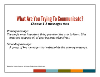 What Are You Trying To Communicate?
                               Choose 1-2 messages max

        message:
Primary message
The single most important thing you want the user to learn. (this
  message supports all of your business objectives).

          message:
Secondary message
  A group of key messages that extrapolate the primary message.




Adapted from Content Strategy by Kristina Halvorsen
 