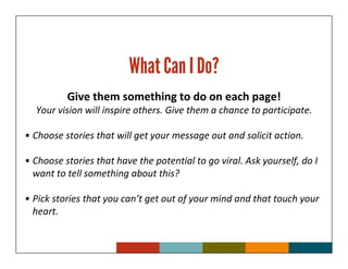What Can I Do?
          Give them something to do on each page!
  Your vision will inspire others. Give them a chance to participate.

• Choose stories that will get your message out and solicit action.

• Choose stories that have the potential to go viral. Ask yourself, do I
  want to tell something about this?

• Pick stories that you can’t get out of your mind and that touch your
  heart.
 