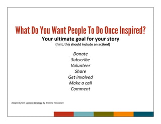 What Do You Want People To Do Once Inspired?
                             Your ultimate goal for your story
                                           (hint, this should include an action!)

                                                        Donate
                                                       Subscribe
                                                       Volunteer
                                                         Share
                                                      Get involved
                                                      Make a call
                                                       Comment

Adapted from Content Strategy by Kristina Halvorsen
 