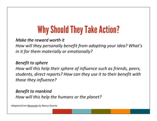Why Should They Take Action?
   Make the reward worth it
   How will they personally benefit from adopting your idea? What’s
   in it for them materially or emotionally?

   Benefit to sphere
   How will this help their sphere of influence such as friends, peers,
   students, direct reports? How can they use it to their benefit with
   those they influence?

   Benefit to mankind
   How will this help the humans or the planet?
Adapted from Resonate by Nancy Duarte
 