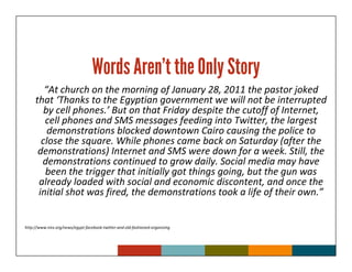 Words Aren’t the Only Story
        “At church on the morning of January 28, 2011 the pastor joked
     that ‘Thanks to the Egyptian government we will not be interrupted
        by cell phones.’ But on that Friday despite the cutoff of Internet,
        cell phones and SMS messages feeding into Twitter, the largest
         demonstrations blocked downtown Cairo causing the police to
       close the square. While phones came back on Saturday (after the
      demonstrations) Internet and SMS were down for a week. Still, the
       demonstrations continued to grow daily. Social media may have
        been the trigger that initially got things going, but the gun was
      already loaded with social and economic discontent, and once the
      initial shot was fired, the demonstrations took a life of their own.”


http://www.irex.org/news/egypt-facebook-twitter-and-old-fashioned-organizing
 