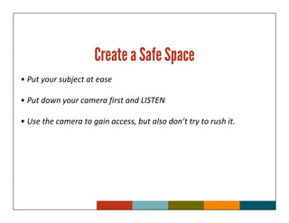 Create a Safe Space
• Put your subject at ease

• Put down your camera first and LISTEN

• Use the camera to gain access, but also don’t try to rush it.
 