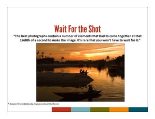 Wait For the Shot
     “The best photographs contain a number of elements that had to come together at that
         1/60th of a second to make the image. It’s rare that you won’t have to wait for it.”




* Adapted from Within the Frame by David DuChemin
 