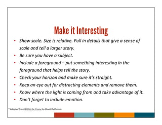 Make it Interesting
     • Show scale. Size is relative. Pull in details that give a sense of
          scale and tell a larger story.
     •    Be sure you have a subject.
     •    Include a foreground – put something interesting in the
          foreground that helps tell the story.
     •    Check your horizon and make sure it’s straight.
     •    Keep an eye out for distracting elements and remove them.
     •    Know where the light is coming from and take advantage of it.
     •    Don’t forget to include emotion.
* Adapted from Within the Frame by David DuChemin
 