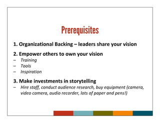 Prerequisites
1. Organizational Backing – leaders share your vision
2. Empower others to own your vision
–   Training
–   Tools
–   Inspiration
3. Make investments in storytelling
–   Hire staff, conduct audience research, buy equipment (camera,
    video camera, audio recorder, lots of paper and pens!)
 