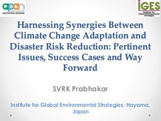 Harnessing Synergies Between
Climate Change Adaptation and
Disaster Risk Reduction: Pertinent
Issues, Success Cases and Way
Forward
SVRK Prabhakar
Institute for Global Environmental Strategies, Hayama,
Japan
 