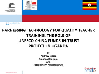 UNESCO EDUCATION SECTOR
21 March 2019, 09:45 to
10:30
HARNESSING TECHNOLOGY FOR QUALITY TEACHER
TRAINING: THE ROLE OF
UNESCO-CHINA FUNDS-IN-TRUST
PROJECT IN UGANDA
BY
Andrew Tabura
Stephen Ndawula
And
Jacqueline M Nshemereirwe
 