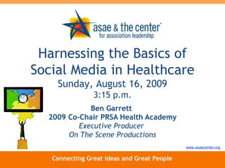Ben Garrett  2009 Co-Chair PRSA Health Academy Executive Producer  On The Scene Productions Connecting Great Ideas and Great People www.asaecenter.org Harnessing the Basics of Social Media in Healthcare Sunday, August 16, 2009 3:15 p.m. 