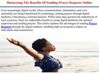 Harnessing The Benefits Of Sending Prayer Requests Online
In an increasingly digital world, where communication, information, and even
spirituality are being transformed by technology, sending prayers through digital
mediums is becoming a common practice. While some may question the authenticity of
such a practice, there are undeniable benefits to using digital platforms for spiritual
expression and sending prayers. This article explores the advantages of sending Prayer
Requests through the digital medium, shedding light on its positive impact on
individuals and communities.
 