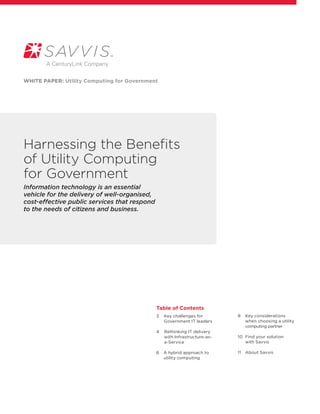 WHITE PAPER: Utility Computing for Government




Harnessing the Benefits
of Utility Computing
for Government
Information technology is an essential
vehicle for the delivery of well-organised,
cost-effective public services that respond
to the needs of citizens and business.




                                              Table of Contents
                                              3     ey challenges for
                                                   K                         8	  ey considerations
                                                                                K
                                                   Government IT leaders	       when choosing a utility
                                                                                computing partner
                                              4     ethinking IT delivery
                                                   R
                                                   with Infrastructure-as-   10	  ind your solution 	
                                                                                 F
                                                   a-Service                     with Savvis

                                              6	  hybrid approach to
                                                 A                           11	  bout Savvis
                                                                                 A
                                                 utility computing
                                              	
 
