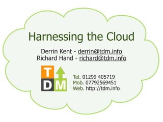 Harnessing the Cloud
  Derrin Kent Kentderrin@tdm.info
            Derrin - - mail@derr.in
 Richard Richard Hand -richard@tdm.info
          Hand - richard@tdm.info
               01299 405719
               07792 569415



    http://tdm.info
                Tel. 01299 405719
                Mob. 07792569451
                Web. http://tdm.info
 