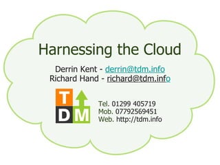 [object Object],[object Object],[object Object],[object Object],[object Object],Harnessing the Cloud Derrin Kent -  [email_address] Richard Hand -  [email_address] o Tel.  01299 405719 Mob.  07792569451 Web.  http://tdm.info 