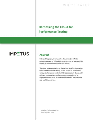 Harnessing the Cloud for
Performance Testing
W H I T E P A P E R
Abstract
In this white paper, Impetus talks about how the infinite
computing power of a Cloud infrastructure can be leveraged for
flexible, scalable and affordable load testing.
The paper provides insights on the various benefits of using the
Cloud for Performance Testing as well as how to address the
various challenges associated with this approach. It discusses the
different models where performance testing tools can be
deployed on the Cloud, in addition to some best practices and
real-world experiences.
Impetus Technologies, Inc.
www.impetus.com
 