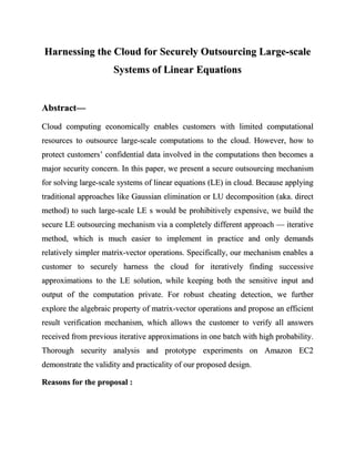 Harnessing the Cloud for Securely Outsourcing Large-scale
                      Systems of Linear Equations


Abstract—
Cloud computing economically enables customers with limited computational
resources to outsource large-scale computations to the cloud. However, how to
protect customers’ confidential data involved in the computations then becomes a
major security concern. In this paper, we present a secure outsourcing mechanism
for solving large-scale systems of linear equations (LE) in cloud. Because applying
traditional approaches like Gaussian elimination or LU decomposition (aka. direct
method) to such large-scale LE s would be prohibitively expensive, we build the
secure LE outsourcing mechanism via a completely different approach — iterative
method, which is much easier to implement in practice and only demands
relatively simpler matrix-vector operations. Specifically, our mechanism enables a
customer to securely harness the cloud for iteratively finding successive
approximations to the LE solution, while keeping both the sensitive input and
output of the computation private. For robust cheating detection, we further
explore the algebraic property of matrix-vector operations and propose an efficient
result verification mechanism, which allows the customer to verify all answers
received from previous iterative approximations in one batch with high probability.
Thorough security analysis and prototype experiments on Amazon EC2
demonstrate the validity and practicality of our proposed design.

Reasons for the proposal :
 