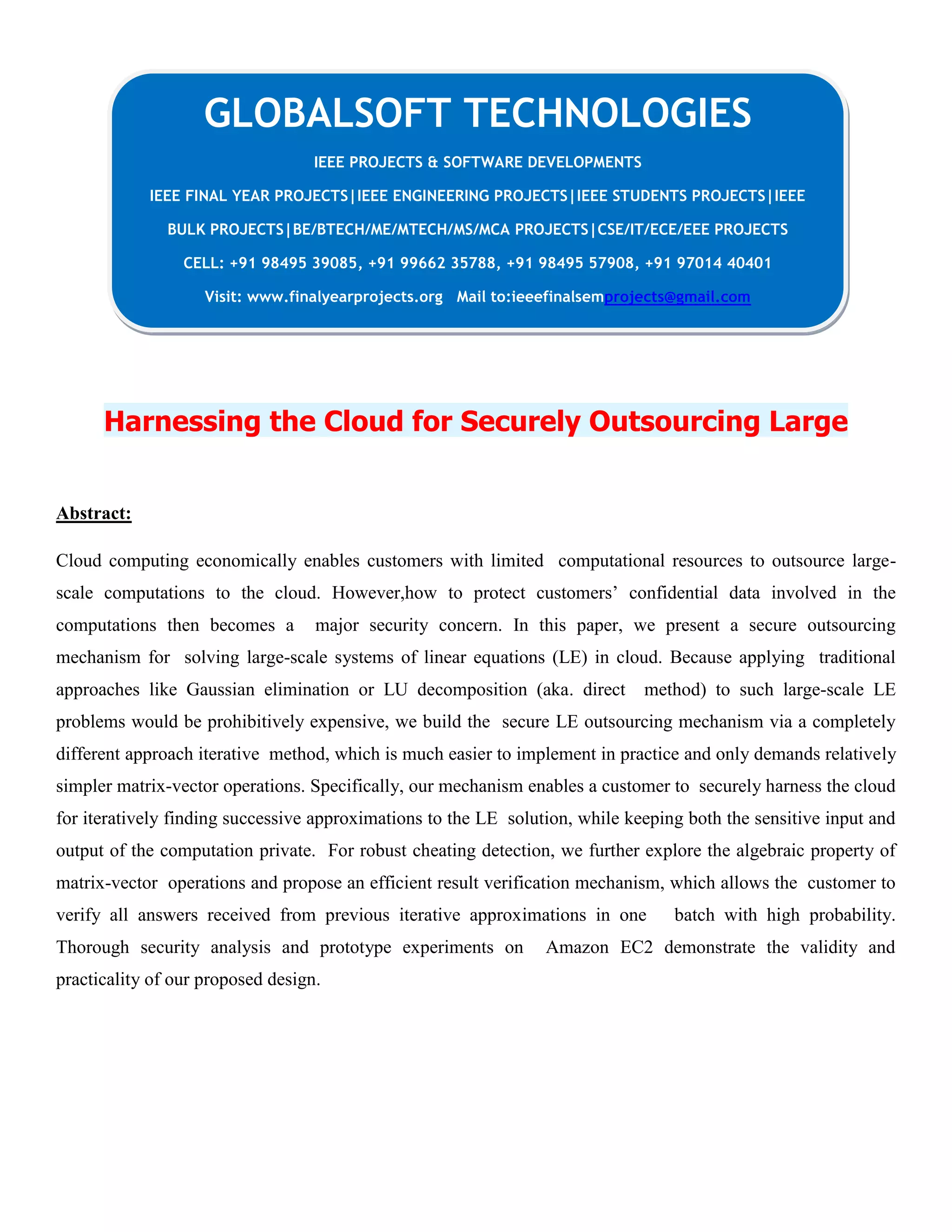 Harnessing the Cloud for Securely Outsourcing Large
Abstract:
Cloud computing economically enables customers with limited computational resources to outsource large-
scale computations to the cloud. However,how to protect customers’ confidential data involved in the
computations then becomes a major security concern. In this paper, we present a secure outsourcing
mechanism for solving large-scale systems of linear equations (LE) in cloud. Because applying traditional
approaches like Gaussian elimination or LU decomposition (aka. direct method) to such large-scale LE
problems would be prohibitively expensive, we build the secure LE outsourcing mechanism via a completely
different approach iterative method, which is much easier to implement in practice and only demands relatively
simpler matrix-vector operations. Specifically, our mechanism enables a customer to securely harness the cloud
for iteratively finding successive approximations to the LE solution, while keeping both the sensitive input and
output of the computation private. For robust cheating detection, we further explore the algebraic property of
matrix-vector operations and propose an efficient result verification mechanism, which allows the customer to
verify all answers received from previous iterative approximations in one batch with high probability.
Thorough security analysis and prototype experiments on Amazon EC2 demonstrate the validity and
practicality of our proposed design.
GLOBALSOFT TECHNOLOGIES
IEEE PROJECTS & SOFTWARE DEVELOPMENTS
IEEE FINAL YEAR PROJECTS|IEEE ENGINEERING PROJECTS|IEEE STUDENTS PROJECTS|IEEE
BULK PROJECTS|BE/BTECH/ME/MTECH/MS/MCA PROJECTS|CSE/IT/ECE/EEE PROJECTS
CELL: +91 98495 39085, +91 99662 35788, +91 98495 57908, +91 97014 40401
Visit: www.finalyearprojects.org Mail to:ieeefinalsemprojects@gmail.com
 