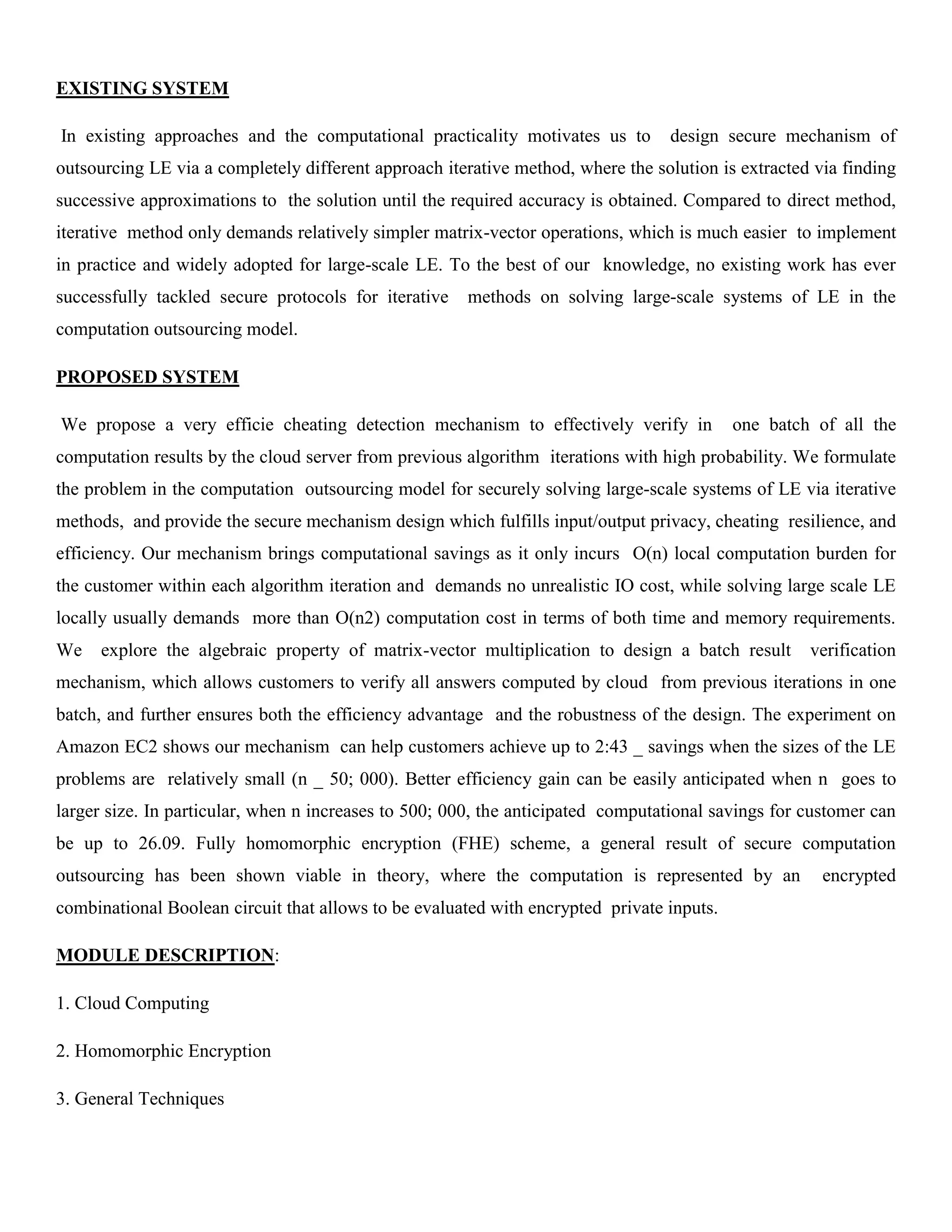EXISTING SYSTEM
In existing approaches and the computational practicality motivates us to design secure mechanism of
outsourcing LE via a completely different approach iterative method, where the solution is extracted via finding
successive approximations to the solution until the required accuracy is obtained. Compared to direct method,
iterative method only demands relatively simpler matrix-vector operations, which is much easier to implement
in practice and widely adopted for large-scale LE. To the best of our knowledge, no existing work has ever
successfully tackled secure protocols for iterative methods on solving large-scale systems of LE in the
computation outsourcing model.
PROPOSED SYSTEM
We propose a very efficie cheating detection mechanism to effectively verify in one batch of all the
computation results by the cloud server from previous algorithm iterations with high probability. We formulate
the problem in the computation outsourcing model for securely solving large-scale systems of LE via iterative
methods, and provide the secure mechanism design which fulfills input/output privacy, cheating resilience, and
efficiency. Our mechanism brings computational savings as it only incurs O(n) local computation burden for
the customer within each algorithm iteration and demands no unrealistic IO cost, while solving large scale LE
locally usually demands more than O(n2) computation cost in terms of both time and memory requirements.
We explore the algebraic property of matrix-vector multiplication to design a batch result verification
mechanism, which allows customers to verify all answers computed by cloud from previous iterations in one
batch, and further ensures both the efficiency advantage and the robustness of the design. The experiment on
Amazon EC2 shows our mechanism can help customers achieve up to 2:43 _ savings when the sizes of the LE
problems are relatively small (n _ 50; 000). Better efficiency gain can be easily anticipated when n goes to
larger size. In particular, when n increases to 500; 000, the anticipated computational savings for customer can
be up to 26.09. Fully homomorphic encryption (FHE) scheme, a general result of secure computation
outsourcing has been shown viable in theory, where the computation is represented by an encrypted
combinational Boolean circuit that allows to be evaluated with encrypted private inputs.
MODULE DESCRIPTION:
1. Cloud Computing
2. Homomorphic Encryption
3. General Techniques
 