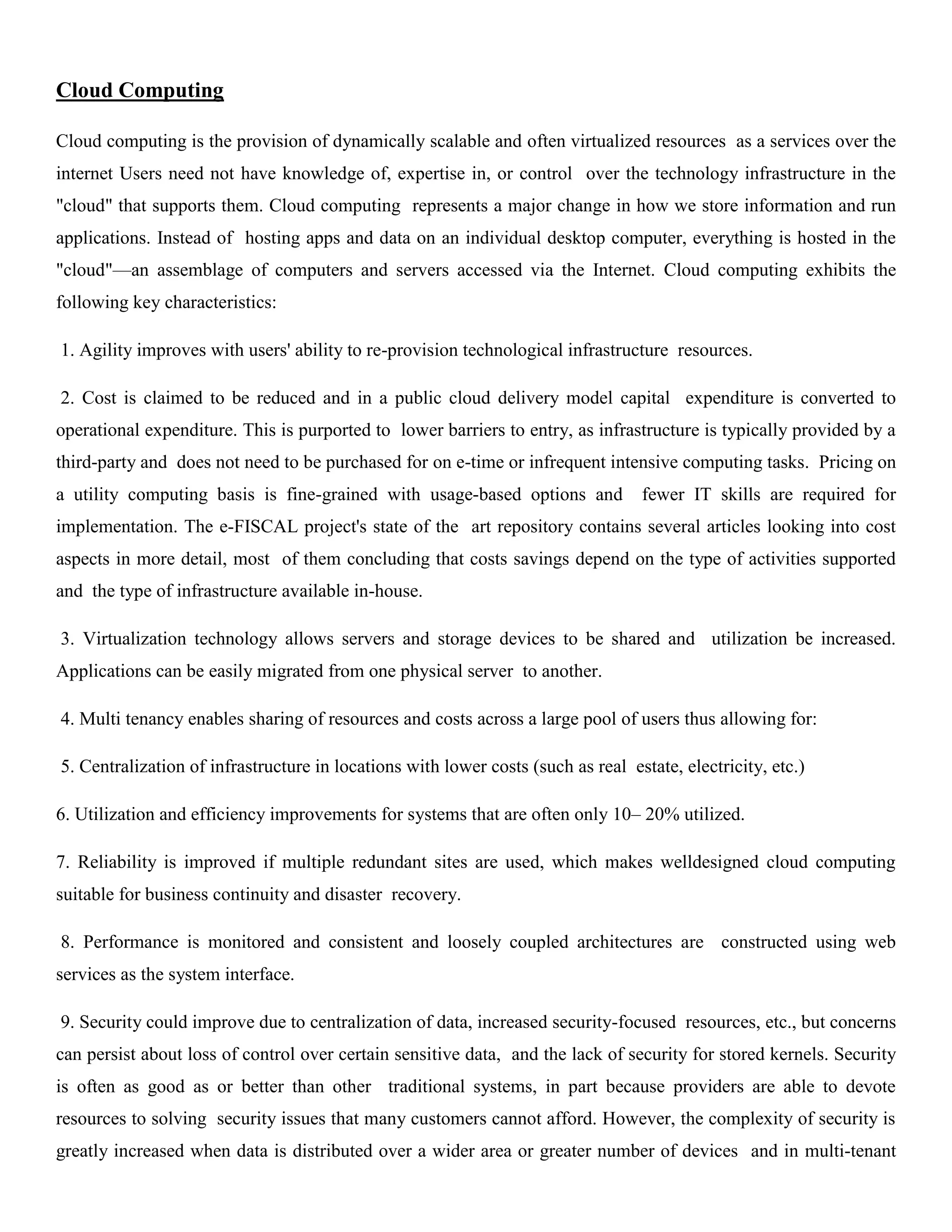Cloud Computing
Cloud computing is the provision of dynamically scalable and often virtualized resources as a services over the
internet Users need not have knowledge of, expertise in, or control over the technology infrastructure in the
"cloud" that supports them. Cloud computing represents a major change in how we store information and run
applications. Instead of hosting apps and data on an individual desktop computer, everything is hosted in the
"cloud"—an assemblage of computers and servers accessed via the Internet. Cloud computing exhibits the
following key characteristics:
1. Agility improves with users' ability to re-provision technological infrastructure resources.
2. Cost is claimed to be reduced and in a public cloud delivery model capital expenditure is converted to
operational expenditure. This is purported to lower barriers to entry, as infrastructure is typically provided by a
third-party and does not need to be purchased for on e-time or infrequent intensive computing tasks. Pricing on
a utility computing basis is fine-grained with usage-based options and fewer IT skills are required for
implementation. The e-FISCAL project's state of the art repository contains several articles looking into cost
aspects in more detail, most of them concluding that costs savings depend on the type of activities supported
and the type of infrastructure available in-house.
3. Virtualization technology allows servers and storage devices to be shared and utilization be increased.
Applications can be easily migrated from one physical server to another.
4. Multi tenancy enables sharing of resources and costs across a large pool of users thus allowing for:
5. Centralization of infrastructure in locations with lower costs (such as real estate, electricity, etc.)
6. Utilization and efficiency improvements for systems that are often only 10– 20% utilized.
7. Reliability is improved if multiple redundant sites are used, which makes welldesigned cloud computing
suitable for business continuity and disaster recovery.
8. Performance is monitored and consistent and loosely coupled architectures are constructed using web
services as the system interface.
9. Security could improve due to centralization of data, increased security-focused resources, etc., but concerns
can persist about loss of control over certain sensitive data, and the lack of security for stored kernels. Security
is often as good as or better than other traditional systems, in part because providers are able to devote
resources to solving security issues that many customers cannot afford. However, the complexity of security is
greatly increased when data is distributed over a wider area or greater number of devices and in multi-tenant
 