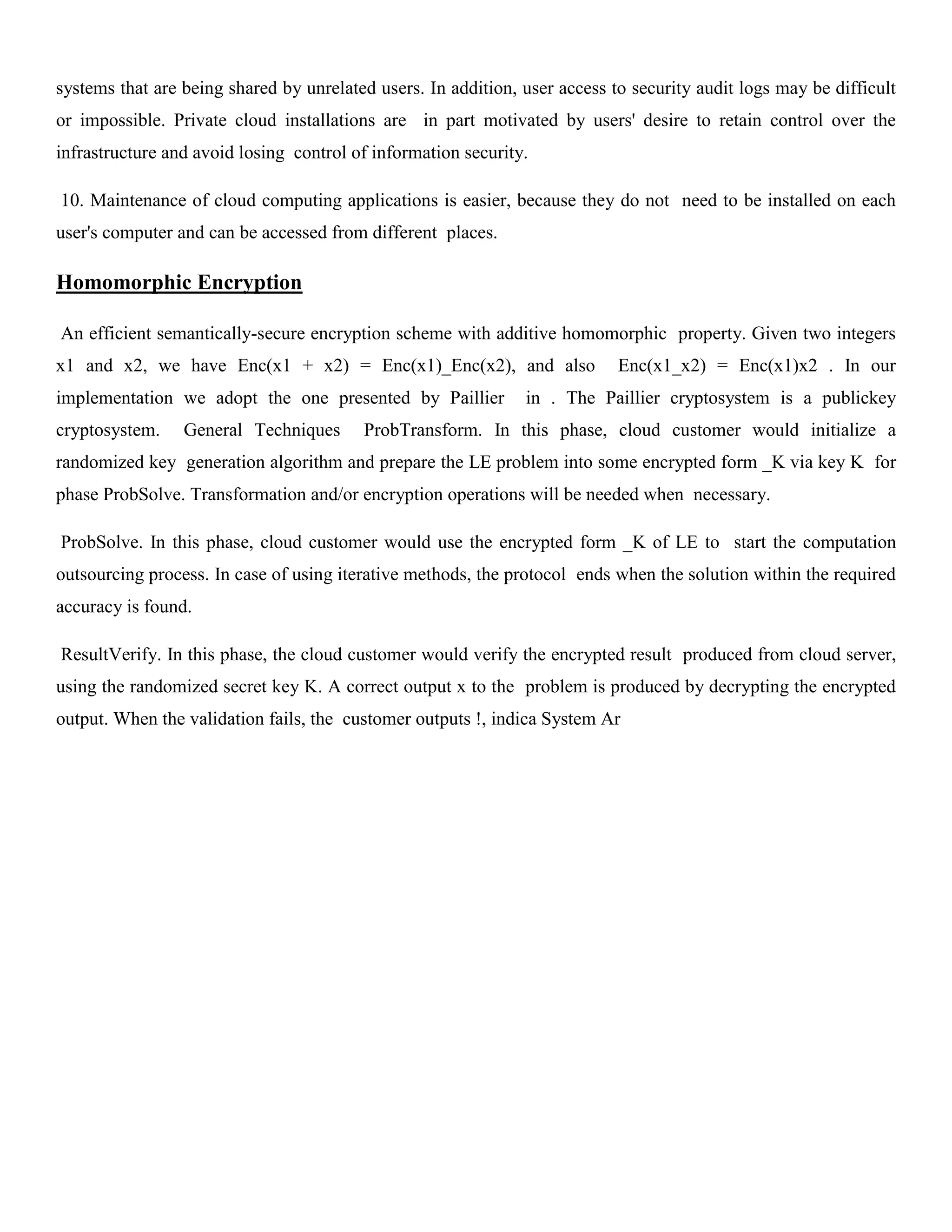 systems that are being shared by unrelated users. In addition, user access to security audit logs may be difficult
or impossible. Private cloud installations are in part motivated by users' desire to retain control over the
infrastructure and avoid losing control of information security.
10. Maintenance of cloud computing applications is easier, because they do not need to be installed on each
user's computer and can be accessed from different places.
Homomorphic Encryption
An efficient semantically-secure encryption scheme with additive homomorphic property. Given two integers
x1 and x2, we have Enc(x1 + x2) = Enc(x1)_Enc(x2), and also Enc(x1_x2) = Enc(x1)x2 . In our
implementation we adopt the one presented by Paillier in . The Paillier cryptosystem is a publickey
cryptosystem. General Techniques ProbTransform. In this phase, cloud customer would initialize a
randomized key generation algorithm and prepare the LE problem into some encrypted form _K via key K for
phase ProbSolve. Transformation and/or encryption operations will be needed when necessary.
ProbSolve. In this phase, cloud customer would use the encrypted form _K of LE to start the computation
outsourcing process. In case of using iterative methods, the protocol ends when the solution within the required
accuracy is found.
ResultVerify. In this phase, the cloud customer would verify the encrypted result produced from cloud server,
using the randomized secret key K. A correct output x to the problem is produced by decrypting the encrypted
output. When the validation fails, the customer outputs !, indica System Ar
 