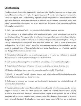 Cloud Computing
Cloud computing is the provision of dynamically scalable and often virtualized resources as a services over the
internet Users need not have knowledge of, expertise in, or control over the technology infrastructure in the
"cloud" that supports them. Cloud computing represents a major change in how we store information and run
applications. Instead of hosting apps and data on an individual desktop computer, everything is hosted in the
"cloud"—an assemblage of computers and servers accessed via the Internet. Cloud computing exhibits the
following key characteristics:
1. Agility improves with users' ability to re-provision technological infrastructure resources.
2. Cost is claimed to be reduced and in a public cloud delivery model capital expenditure is converted to
operational expenditure. This is purported to lower barriers to entry, as infrastructure is typically provided by a
third-party and does not need to be purchased for on e-time or infrequent intensive computing tasks. Pricing on
a utility computing basis is fine-grained with usage-based options and fewer IT skills are required for
implementation. The e-FISCAL project's state of the art repository contains several articles looking into cost
aspects in more detail, most of them concluding that costs savings depend on the type of activities supported
and the type of infrastructure available in-house.
3. Virtualization technology allows servers and storage devices to be shared and utilization be increased.
Applications can be easily migrated from one physical server to another.
4. Multi tenancy enables sharing of resources and costs across a large pool of users thus allowing for:
5. Centralization of infrastructure in locations with lower costs (such as real estate, electricity, etc.)
6. Utilization and efficiency improvements for systems that are often only 10– 20% utilized.
7. Reliability is improved if multiple redundant sites are used, which makes welldesigned cloud computing
suitable for business continuity and disaster recovery.
8. Performance is monitored and consistent and loosely coupled architectures are constructed using web
services as the system interface.
9. Security could improve due to centralization of data, increased security-focused resources, etc., but concerns
can persist about loss of control over certain sensitive data, and the lack of security for stored kernels. Security
is often as good as or better than other traditional systems, in part because providers are able to devote
resources to solving security issues that many customers cannot afford. However, the complexity of security is
greatly increased when data is distributed over a wider area or greater number of devices and in multi-tenant
 