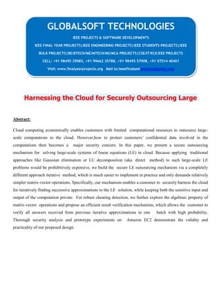 Harnessing the Cloud for Securely Outsourcing Large
Abstract:
Cloud computing economically enables customers with limited computational resources to outsource large-
scale computations to the cloud. However,how to protect customers’ confidential data involved in the
computations then becomes a major security concern. In this paper, we present a secure outsourcing
mechanism for solving large-scale systems of linear equations (LE) in cloud. Because applying traditional
approaches like Gaussian elimination or LU decomposition (aka. direct method) to such large-scale LE
problems would be prohibitively expensive, we build the secure LE outsourcing mechanism via a completely
different approach iterative method, which is much easier to implement in practice and only demands relatively
simpler matrix-vector operations. Specifically, our mechanism enables a customer to securely harness the cloud
for iteratively finding successive approximations to the LE solution, while keeping both the sensitive input and
output of the computation private. For robust cheating detection, we further explore the algebraic property of
matrix-vector operations and propose an efficient result verification mechanism, which allows the customer to
verify all answers received from previous iterative approximations in one batch with high probability.
Thorough security analysis and prototype experiments on Amazon EC2 demonstrate the validity and
practicality of our proposed design.
GLOBALSOFT TECHNOLOGIES
IEEE PROJECTS & SOFTWARE DEVELOPMENTS
IEEE FINAL YEAR PROJECTS|IEEE ENGINEERING PROJECTS|IEEE STUDENTS PROJECTS|IEEE
BULK PROJECTS|BE/BTECH/ME/MTECH/MS/MCA PROJECTS|CSE/IT/ECE/EEE PROJECTS
CELL: +91 98495 39085, +91 99662 35788, +91 98495 57908, +91 97014 40401
Visit: www.finalyearprojects.org Mail to:ieeefinalsemprojects@gmail.com
 