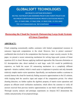 CLOUING
Harnessing the Cloud for Securely Outsourcing Large-Scale Systems
of Linear Equations
ABSTRACT:
Cloud computing economically enables customers with limited computational resources to
outsource large-scale computations to the cloud. However, how to protect customers’
confidential data involved in the computations then becomes a major security concern. In this
paper, we present a secure outsourcing mechanism for solving large-scale systems of linear
equations (LE) in cloud. Because applying traditional approaches like Gaussian elimination or
LU decomposition (aka. direct method) to such large- scale LEs would be prohibitively
expensive, we build the secure LE outsourcing mechanism via a completely different
approach—iterative method, which is much easier to implement in practice and only demands
relatively simpler matrix-vector operations. Specifically, our mechanism enables a customer to
securely harness the cloud for iteratively finding successive approximations to the LE solution,
while keeping both the sensitive input and output of the computation private. For robust
cheating detection, we further explore the algebraic property of matrix-vector operations and
propose an efficient result verification mechanism, which allows the customer to verify all
answers received from previous iterative approximations in one batch with high probability.
Thorough security analysis and prototype experiments on Amazon EC2 demonstrate the
validity and practicality of our proposed design.
GLOBALSOFT TECHNOLOGIES
IEEE PROJECTS & SOFTWARE DEVELOPMENTS
IEEE FINAL YEAR PROJECTS|IEEE ENGINEERING PROJECTS|IEEE STUDENTS PROJECTS|IEEE
BULK PROJECTS|BE/BTECH/ME/MTECH/MS/MCA PROJECTS|CSE/IT/ECE/EEE PROJECTS
CELL: +91 98495 39085, +91 99662 35788, +91 98495 57908, +91 97014 40401
Visit: www.finalyearprojects.org Mail to:ieeefinalsemprojects@gmail.com
 