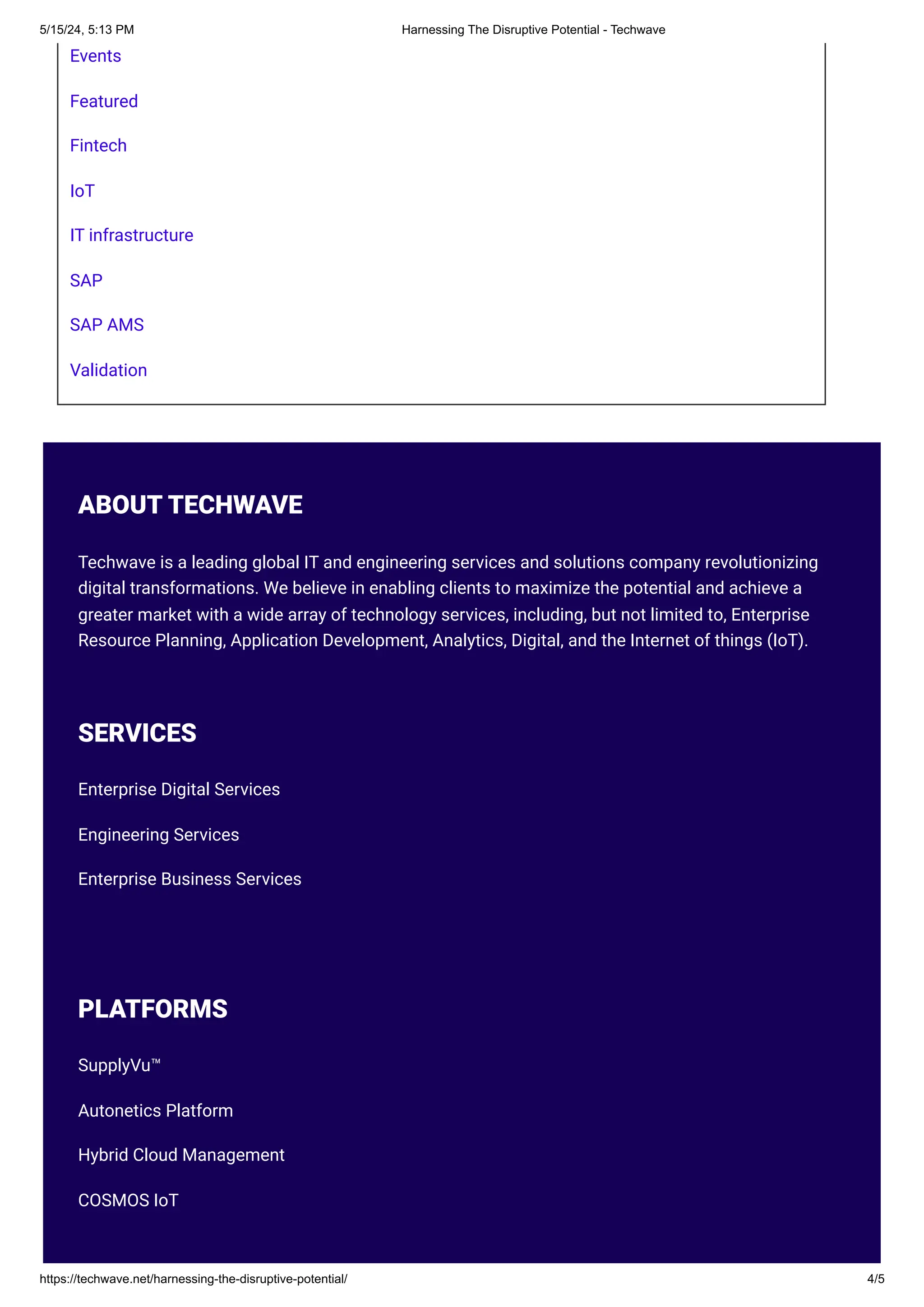 Events
Featured
Fintech
IoT
IT infrastructure
SAP
SAP AMS
Validation
ABOUT TECHWAVE
Techwave is a leading global IT and engineering services and solutions company revolutionizing
digital transformations. We believe in enabling clients to maximize the potential and achieve a
greater market with a wide array of technology services, including, but not limited to, Enterprise
Resource Planning, Application Development, Analytics, Digital, and the Internet of things (IoT).
SERVICES
Enterprise Digital Services
Engineering Services
Enterprise Business Services
PLATFORMS
SupplyVu™
Autonetics Platform
Hybrid Cloud Management
COSMOS IoT
5/15/24, 5:13 PM Harnessing The Disruptive Potential - Techwave
https://techwave.net/harnessing-the-disruptive-potential/ 4/5
 