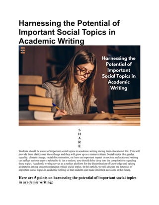 Harnessing the Potential of
Important Social Topics in
Academic Writing
S
H
A
R
E
Students should be aware of important social topics in academic writing during their educational life. This will
provide them clarity over these things and they will grow up as a mature citizen. Social topics like gender
equality, climate change, racial discrimination, etc have an important impact on society and academic writing
can reflect various aspects related to it. As a student, you should delve deep into the complexities regarding
these topics. Academic writing serves as a perfect platform for the dissemination of knowledge and raising
awareness among students regarding critical social topics. In this article, we will discuss the potential of
important social topics in academic writing so that students can make informed decisions in the future.
Here are 5 points on harnessing the potential of important social topics
in academic writing:
 