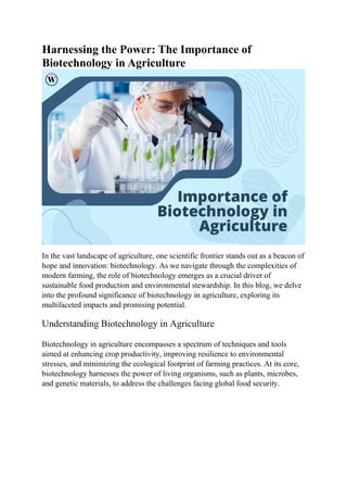 Harnessing the Power: The Importance of
Biotechnology in Agriculture
In the vast landscape of agriculture, one scientific frontier stands out as a beacon of
hope and innovation: biotechnology. As we navigate through the complexities of
modern farming, the role of biotechnology emerges as a crucial driver of
sustainable food production and environmental stewardship. In this blog, we delve
into the profound significance of biotechnology in agriculture, exploring its
multifaceted impacts and promising potential.
Understanding Biotechnology in Agriculture
Biotechnology in agriculture encompasses a spectrum of techniques and tools
aimed at enhancing crop productivity, improving resilience to environmental
stresses, and minimizing the ecological footprint of farming practices. At its core,
biotechnology harnesses the power of living organisms, such as plants, microbes,
and genetic materials, to address the challenges facing global food security.
 