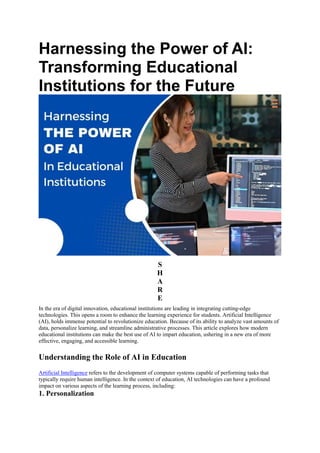 Harnessing the Power of AI:
Transforming Educational
Institutions for the Future
S
H
A
R
E
In the era of digital innovation, educational institutions are leading in integrating cutting-edge
technologies. This opens a room to enhance the learning experience for students. Artificial Intelligence
(AI), holds immense potential to revolutionize education. Because of its ability to analyze vast amounts of
data, personalize learning, and streamline administrative processes. This article explores how modern
educational institutions can make the best use of AI to impart education, ushering in a new era of more
effective, engaging, and accessible learning.
Understanding the Role of AI in Education
Artificial Intelligence refers to the development of computer systems capable of performing tasks that
typically require human intelligence. In the context of education, AI technologies can have a profound
impact on various aspects of the learning process, including:
1. Personalization
 