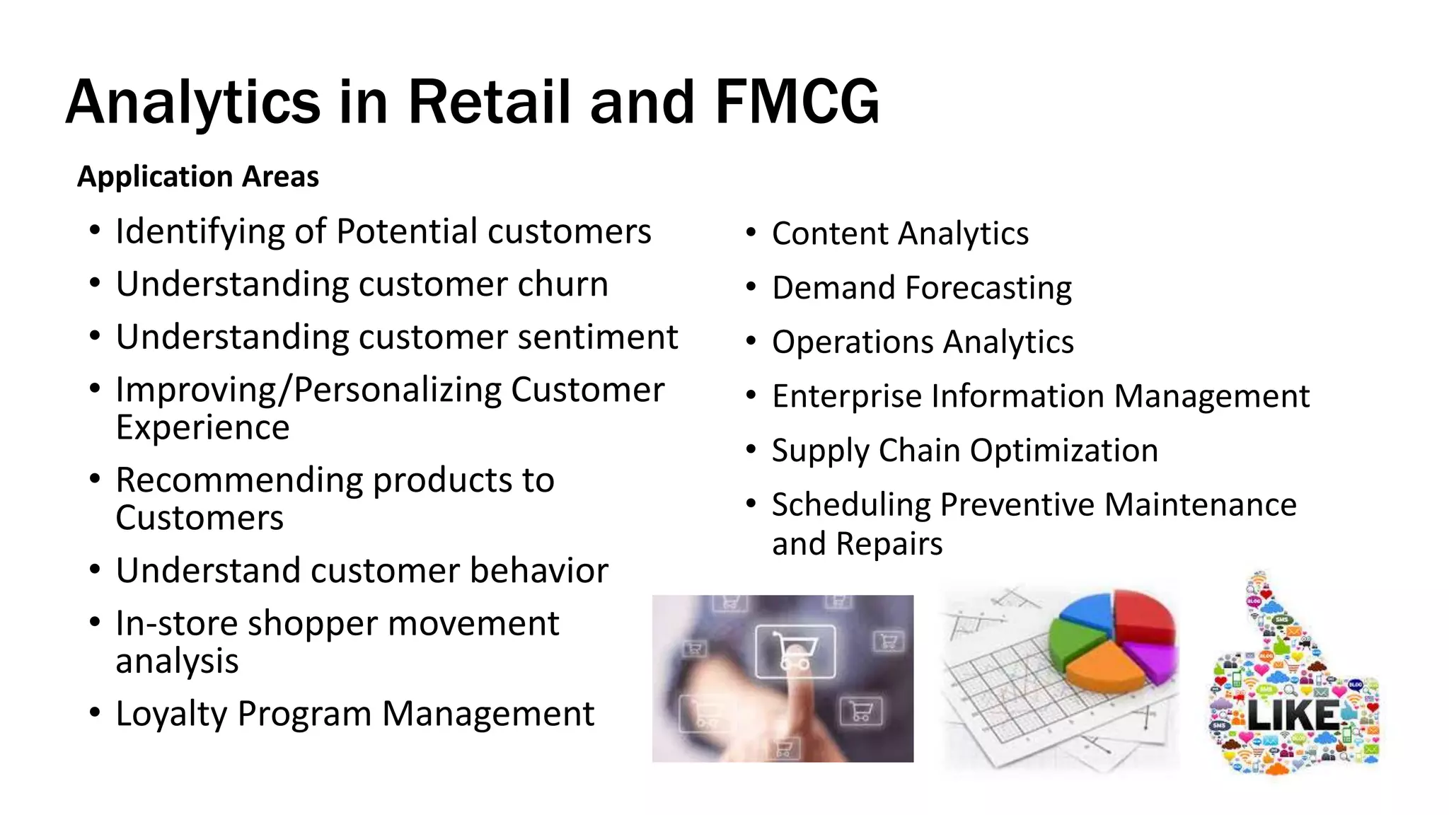 Analytics in Retail and FMCG
Application Areas
• Identifying of Potential customers
• Understanding customer churn
• Understanding customer sentiment
• Improving/Personalizing Customer
Experience
• Recommending products to
Customers
• Understand customer behavior
• In-store shopper movement
analysis
• Loyalty Program Management
• Content Analytics
• Demand Forecasting
• Operations Analytics
• Enterprise Information Management
• Supply Chain Optimization
• Scheduling Preventive Maintenance
and Repairs
 