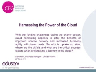 www.eduserv.org.uk
Harnessing the Power of the Cloud
With the funding challenges facing the charity sector,
cloud computing appears to offer the benefits of
improved service delivery and increased business
agility with lower costs. So why is uptake so slow,
where are the pitfalls and what are the critical success
factors when undertaking a journey to the cloud?
Ivan Harris, Business Manager – Cloud Services
25th March 2014
 