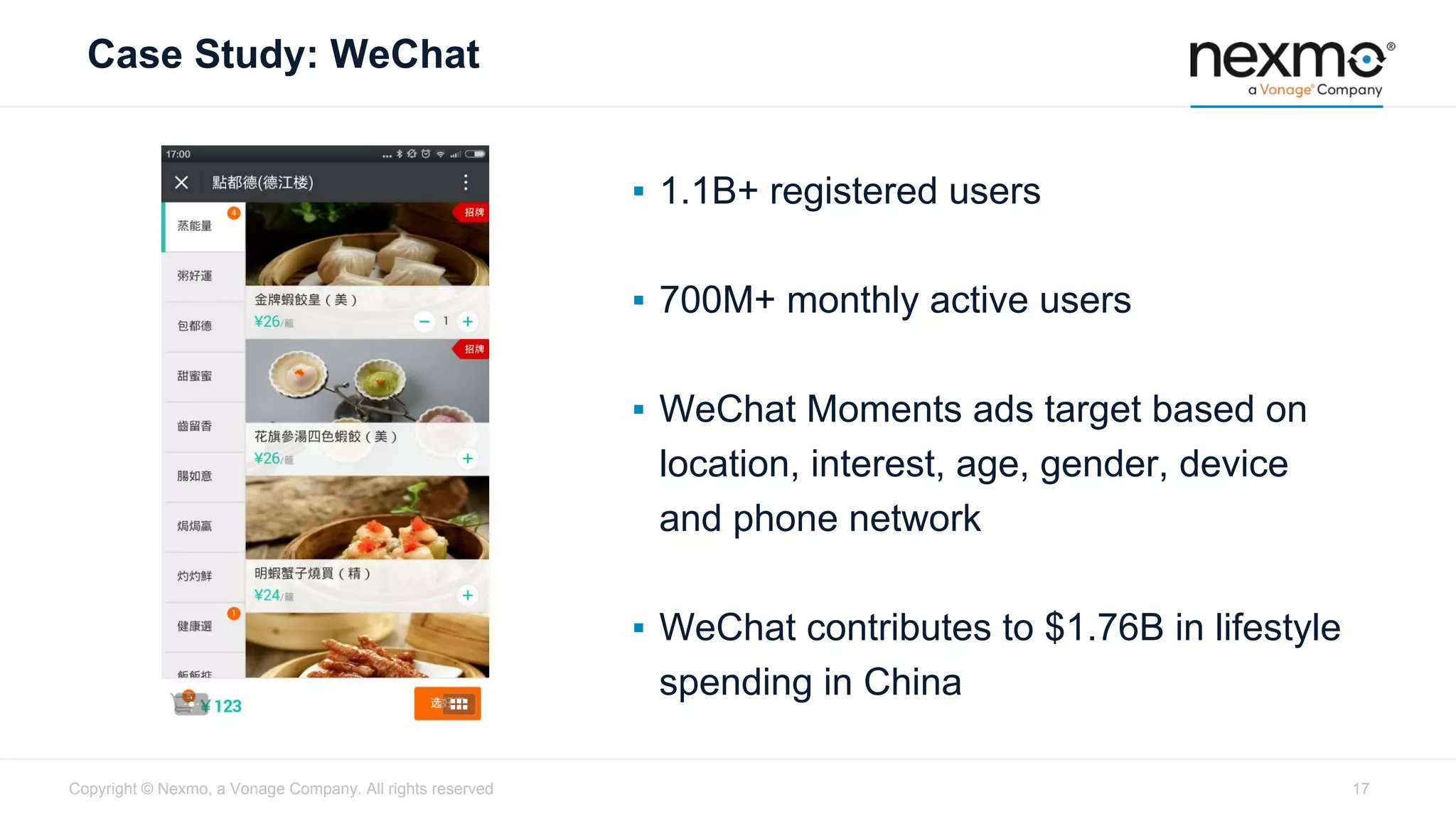 Case Study: WeChat
▪ 1.1B+ registered users
▪ 700M+ monthly active users
▪ WeChat Moments ads target based on
location, interest, age, gender, device
and phone network
▪ WeChat contributes to $1.76B in lifestyle
spending in China
Copyright © Nexmo, a Vonage Company. All rights reserved 17
 