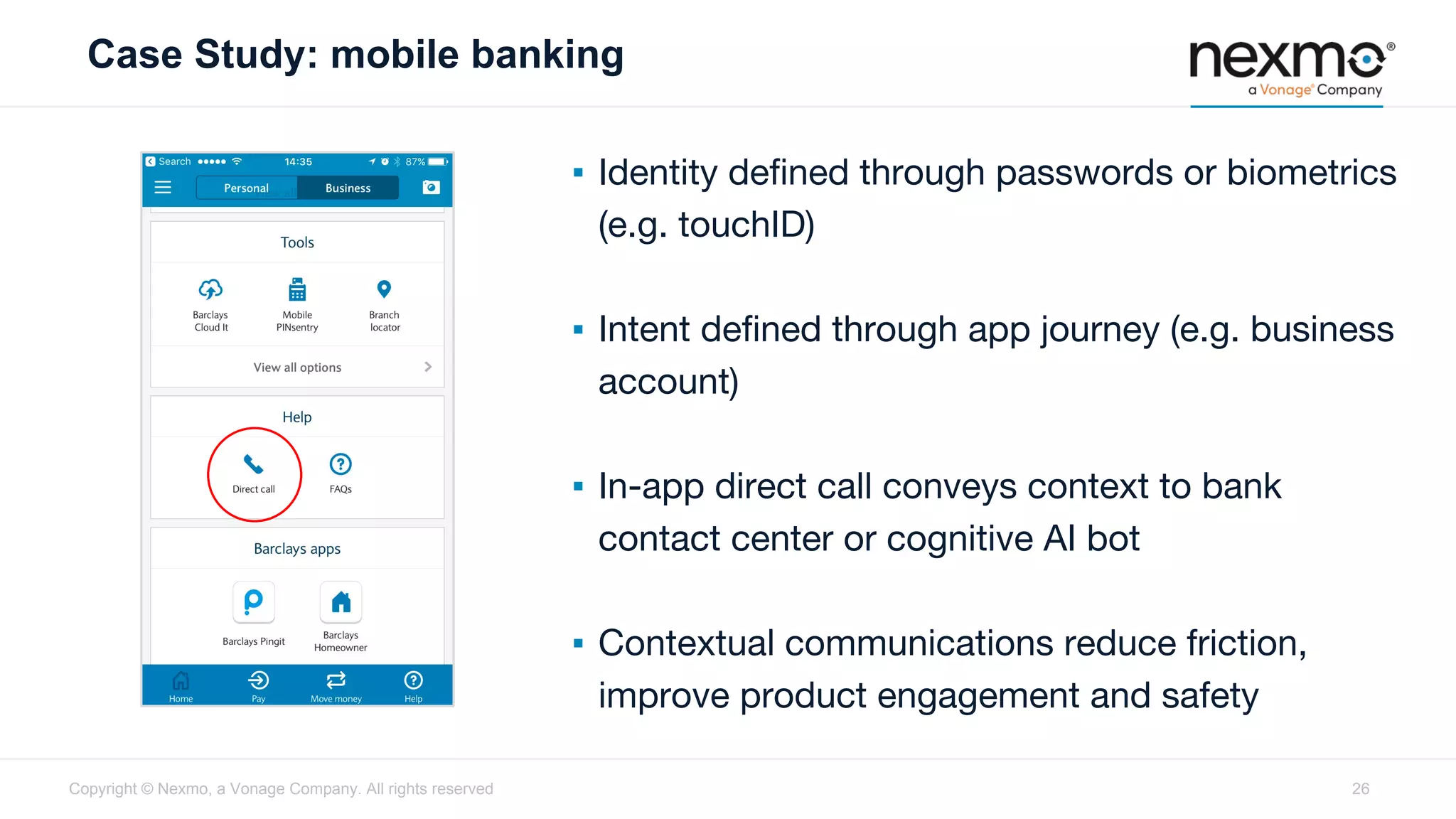 Case Study: mobile banking
Copyright © Nexmo, a Vonage Company. All rights reserved
▪ Identity defined through passwords or biometrics
(e.g. touchID)
▪ Intent defined through app journey (e.g. business
account)
▪ In-app direct call conveys context to bank
contact center or cognitive AI bot
▪ Contextual communications reduce friction,
improve product engagement and safety
26
 
