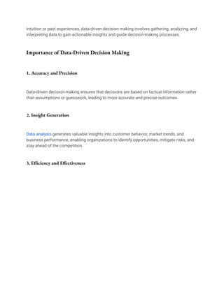 intuition or past experiences, data-driven decision making involves gathering, analyzing, and
interpreting data to gain actionable insights and guide decision-making processes.
Importance of Data-Driven Decision Making
1. Accuracy and Precision
Data-driven decision-making ensures that decisions are based on factual information rather
than assumptions or guesswork, leading to more accurate and precise outcomes.
2. Insight Generation
Data analysis generates valuable insights into customer behavior, market trends, and
business performance, enabling organizations to identify opportunities, mitigate risks, and
stay ahead of the competition.
3. Efficiency and Effectiveness
 